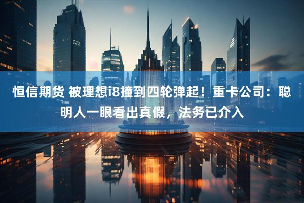 恒信期货 被理想i8撞到四轮弹起！重卡公司：聪明人一眼看出真假，法务已介入