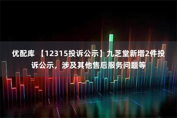 优配库 【12315投诉公示】九芝堂新增2件投诉公示，涉及其他售后服务问题等
