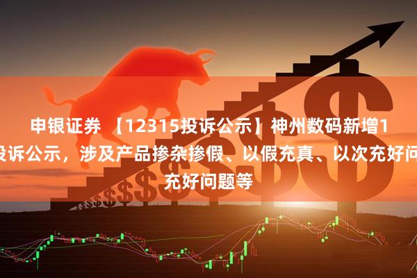 申银证券 【12315投诉公示】神州数码新增19件投诉公示，涉及产品掺杂掺假、以假充真、以次充好问题等