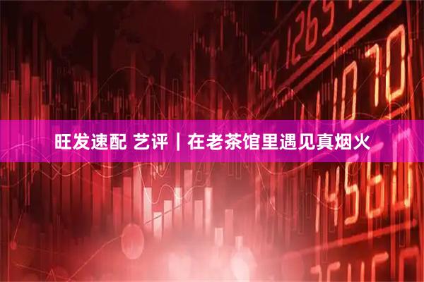 旺发速配 艺评｜在老茶馆里遇见真烟火