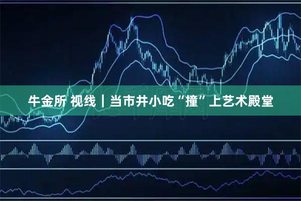 牛金所 视线｜当市井小吃“撞”上艺术殿堂