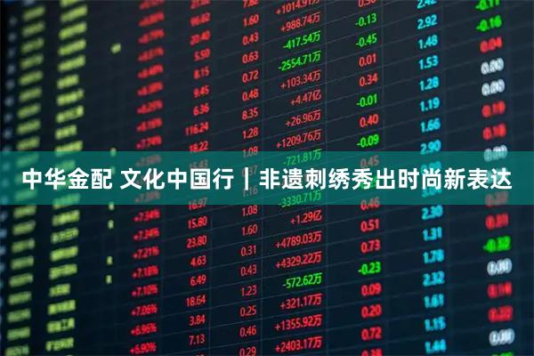 中华金配 文化中国行｜非遗刺绣秀出时尚新表达