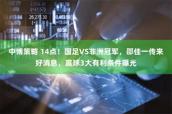 中博策略 14点！国足VS非洲冠军，邵佳一传来好消息，赢球3大有利条件曝光