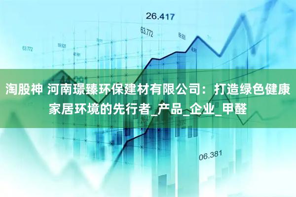 淘股神 河南璟臻环保建材有限公司：打造绿色健康家居环境的先行者_产品_企业_甲醛