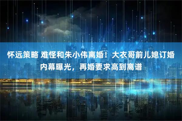 怀远策略 难怪和朱小伟离婚！大衣哥前儿媳订婚内幕曝光，再婚要求高到离谱
