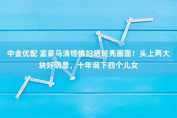 中金优配 富豪马清铿情妇晒斑秃画面！头上两大块好明显，十年诞下四个儿女