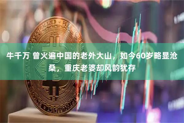 牛千万 曾火遍中国的老外大山，如今60岁略显沧桑，重庆老婆却风韵犹存