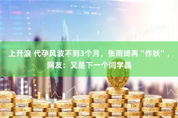 上升浪 代孕风波不到3个月，张雨绮再“作妖”，网友：又是下一个闫学晶