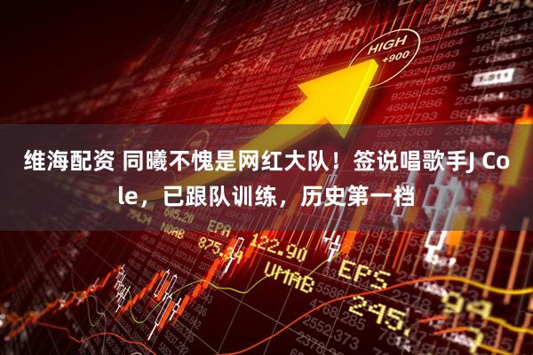 维海配资 同曦不愧是网红大队！签说唱歌手J Cole，已跟队训练，历史第一档