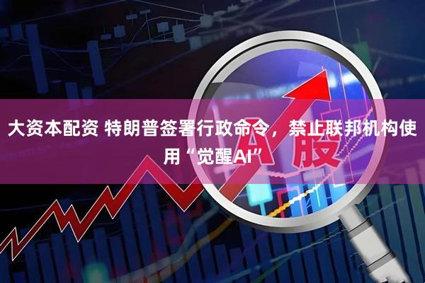 大资本配资 特朗普签署行政命令，禁止联邦机构使用“觉醒AI”