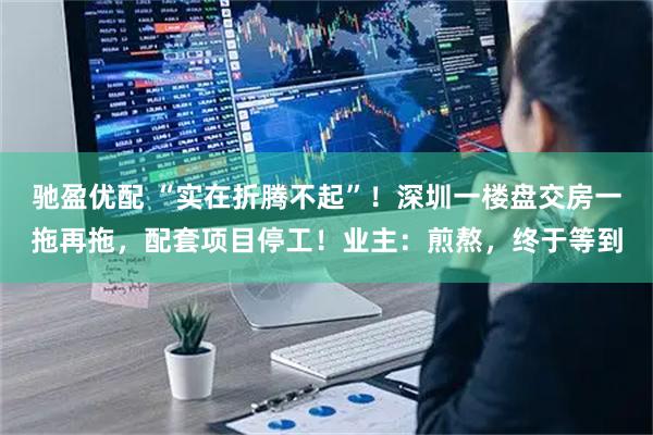 驰盈优配 “实在折腾不起”！深圳一楼盘交房一拖再拖，配套项目停工！业主：煎熬，终于等到