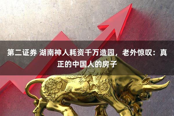 第二证券 湖南神人耗资千万造园，老外惊叹：真正的中国人的房子
