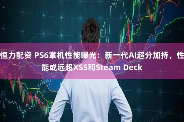 恒力配资 PS6掌机性能曝光：新一代AI超分加持，性能或远超XSS和Steam Deck