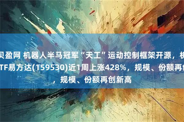 贝盈网 机器人半马冠军“天工”运动控制框架开源，机器人ETF易方达(159530)近1周上涨428%，规模、份额再创新高