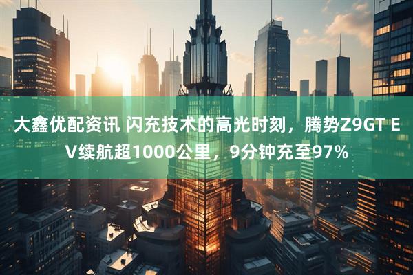 大鑫优配资讯 闪充技术的高光时刻，腾势Z9GT EV续航超1000公里，9分钟充至97%