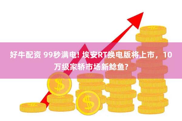 好牛配资 99秒满电! 埃安RT换电版将上市，10万级家轿市场新鲶鱼?