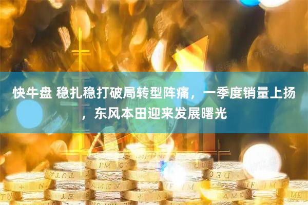 快牛盘 稳扎稳打破局转型阵痛，一季度销量上扬，东风本田迎来发展曙光