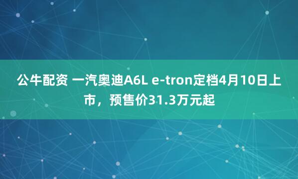 公牛配资 一汽奥迪A6L e-tron定档4月10日上市，预售价31.3万元起