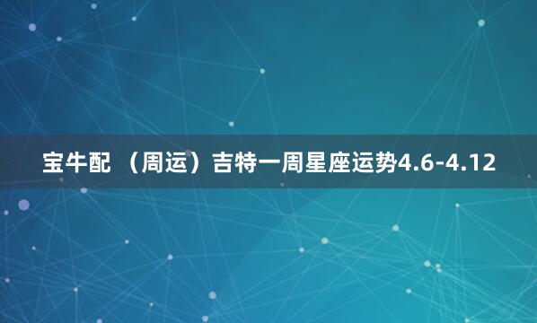 宝牛配 （周运）吉特一周星座运势4.6-4.12