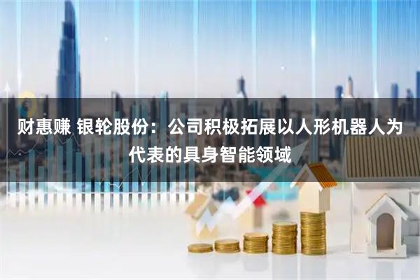 财惠赚 银轮股份：公司积极拓展以人形机器人为代表的具身智能领域